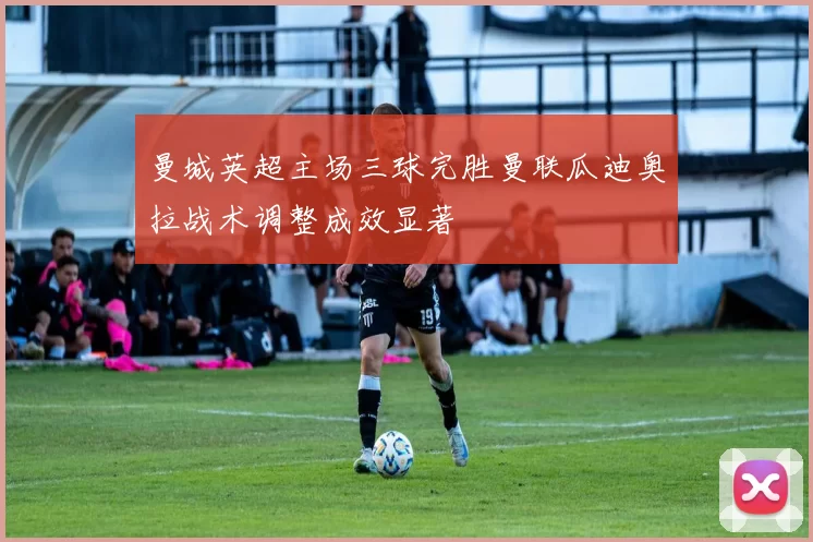 曼城英超主场三球完胜曼联瓜迪奥拉战术调整成效显著