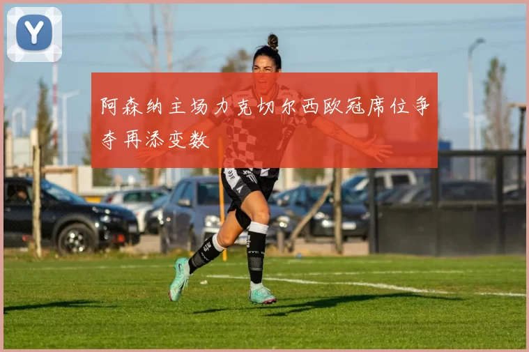 阿森纳主场力克切尔西欧冠席位争夺再添变数