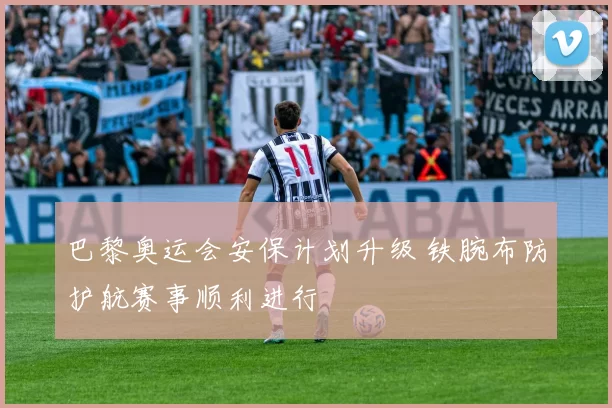 巴黎奥运会安保计划升级 铁腕布防护航赛事顺利进行