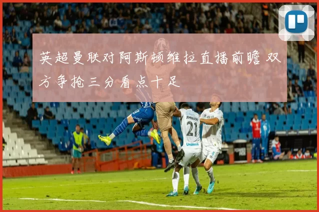 英超曼联对阿斯顿维拉直播前瞻 双方争抢三分看点十足