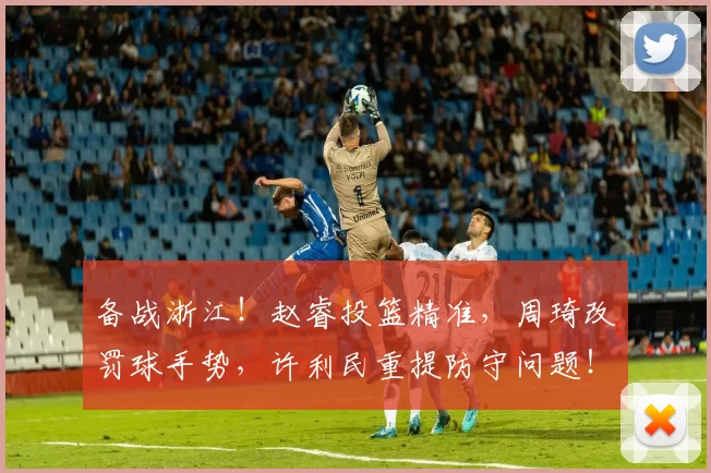 备战浙江！赵睿投篮精准，周琦改罚球手势，许利民重提防守问题！