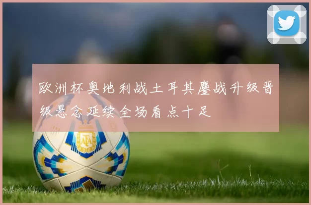 欧洲杯奥地利战土耳其鏖战升级晋级悬念延续全场看点十足