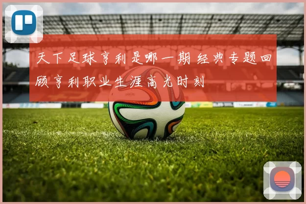 天下足球亨利是哪一期 经典专题回顾亨利职业生涯高光时刻