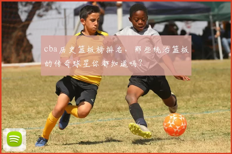 cba历史篮板榜排名，那些统治篮板的传奇球星你都知道吗？