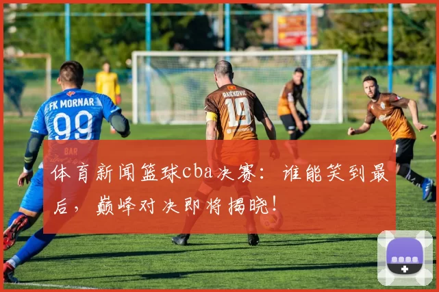 体育新闻篮球cba决赛：谁能笑到最后，巅峰对决即将揭晓！