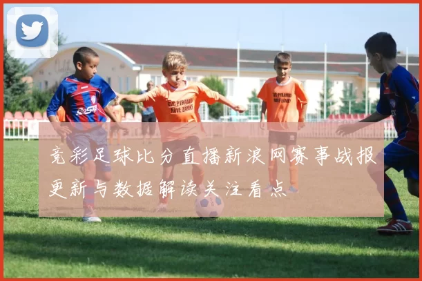 竞彩足球比分直播新浪网赛事战报更新与数据解读关注看点