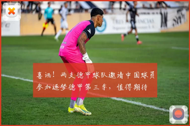 喜讯！两支德甲球队邀请中国球员参加逐梦德甲第三季，值得期待