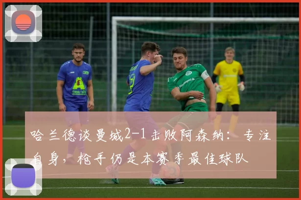 哈兰德谈曼城2-1击败阿森纳：专注自身，枪手仍是本赛季最佳球队