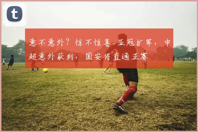 意不意外？惊不惊喜_亚冠扩军，中超意外获利，国安将直通正赛