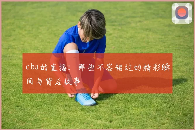 cba的直播：那些不容错过的精彩瞬间与背后故事