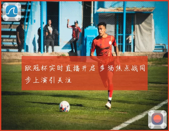 欧冠杯实时直播开启 多场焦点战同步上演引关注