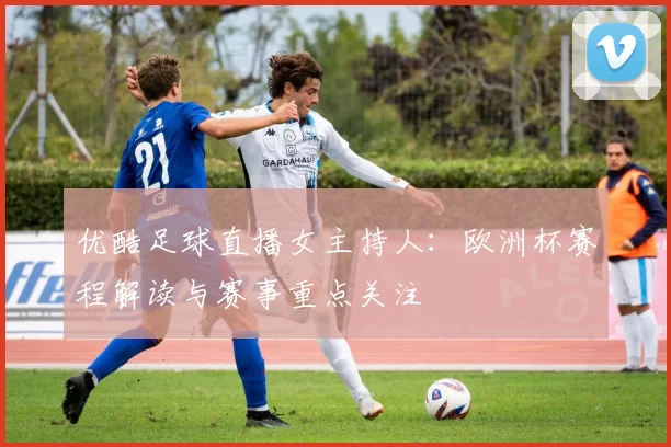 优酷足球直播女主持人：欧洲杯赛程解读与赛事重点关注