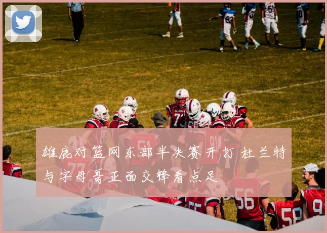 雄鹿对篮网东部半决赛开打 杜兰特与字母哥正面交锋看点足