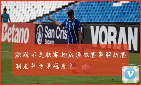 欧冠不是联赛却成顶级赛事解析赛制差异与争冠看点