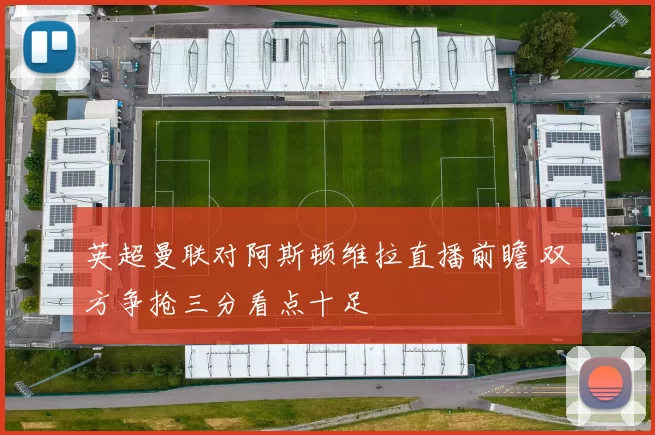 英超曼联对阿斯顿维拉直播前瞻 双方争抢三分看点十足