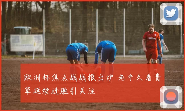 欧洲杯焦点战战报出炉 老牛久看青草延续连胜引关注