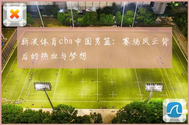 新浪体育cba中国男篮：赛场风云背后的热血与梦想