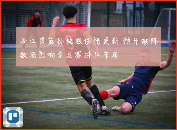 浙江男篮孙铭徽伤情更新 预计缺阵数场影响季后赛排兵布局