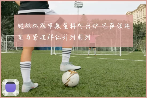 超级杯冠军数量排行出炉 巴萨领跑皇马紧追拜仁并列前列