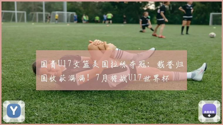 国青U17女篮美国拉练夺冠：载誉归国收获满满！7月将战U17世界杯