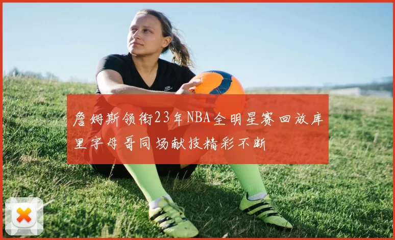 詹姆斯领衔23年NBA全明星赛回放库里字母哥同场献技精彩不断