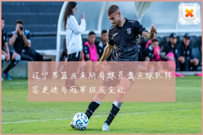辽宁男篮历来所有球员盘点球队阵容更迭与冠军班底变迁