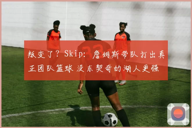 叛变了？Skip：詹姆斯带队打出真正团队篮球 没东契奇的湖人更强