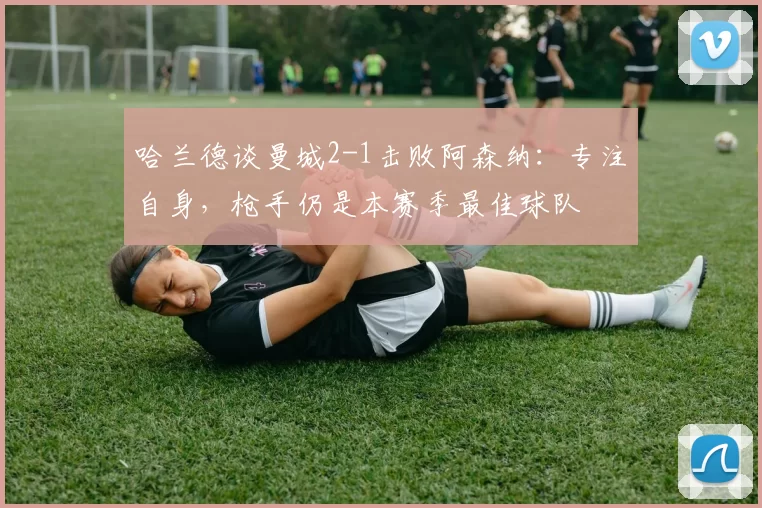 哈兰德谈曼城2-1击败阿森纳：专注自身，枪手仍是本赛季最佳球队