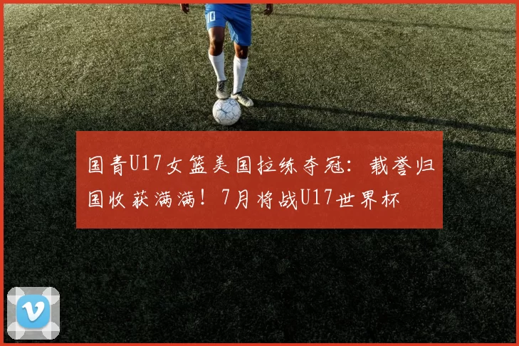 国青U17女篮美国拉练夺冠：载誉归国收获满满！7月将战U17世界杯