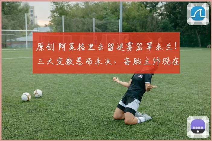 原创 阿莱格里去留迷雾笼罩米兰！三大变数悬而未决，备胎主帅现在已浮出水面！