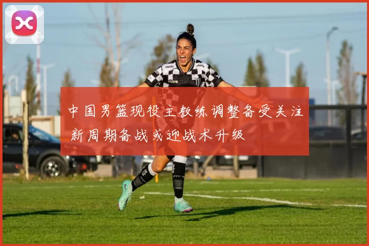 中国男篮现役主教练调整备受关注 新周期备战或迎战术升级