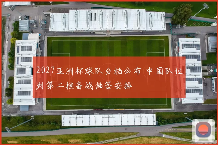 2027亚洲杯球队分档公布 中国队位列第二档备战抽签安排