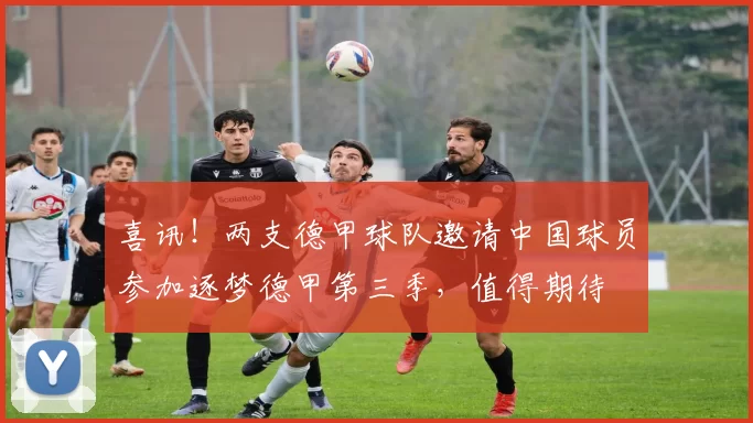 喜讯！两支德甲球队邀请中国球员参加逐梦德甲第三季，值得期待