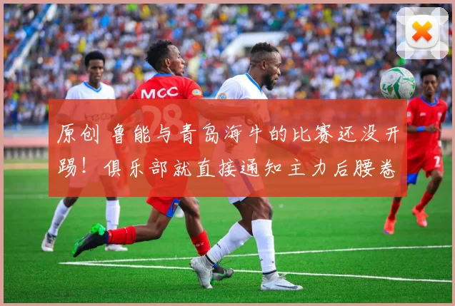 原创 鲁能与青岛海牛的比赛还没开踢！俱乐部就直接通知主力后腰卷铺盖离队，值得期待