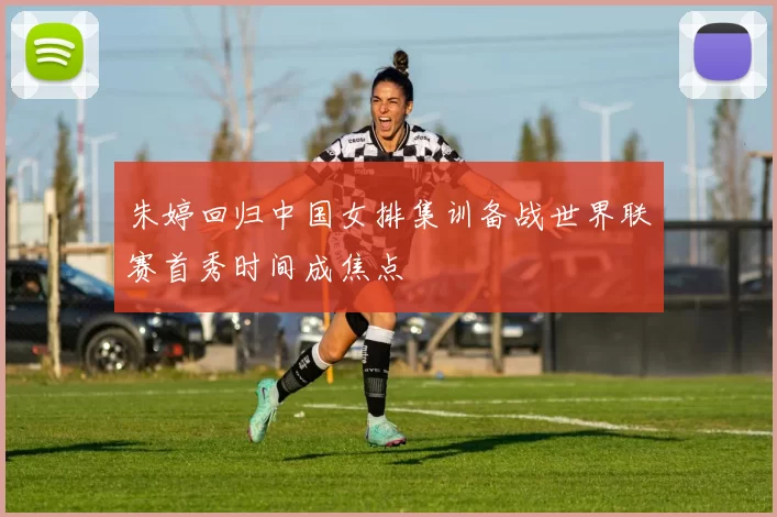 朱婷回归中国女排集训备战世界联赛首秀时间成焦点