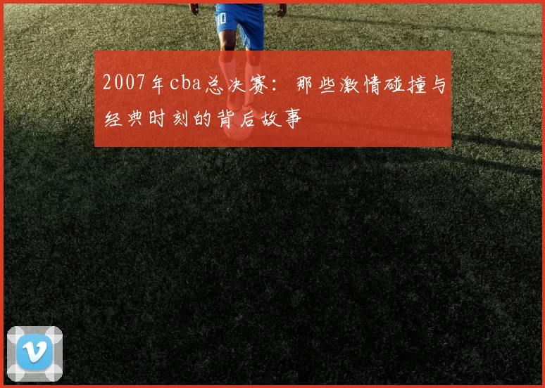 2007年cba总决赛：那些激情碰撞与经典时刻的背后故事