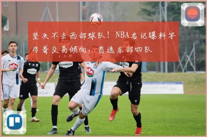 坚决不去西部球队！NBA名记曝料字母哥交易倾向，首选东部四队