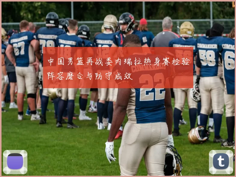 中国男篮再战委内瑞拉热身赛检验阵容磨合与防守成效