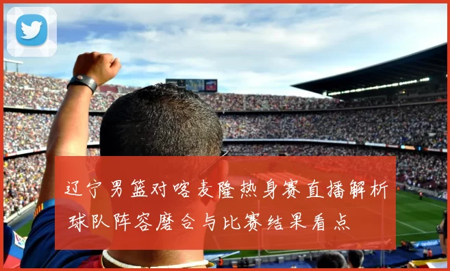 辽宁男篮对喀麦隆热身赛直播解析 球队阵容磨合与比赛结果看点