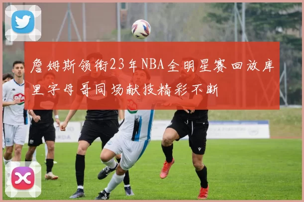 詹姆斯领衔23年NBA全明星赛回放库里字母哥同场献技精彩不断