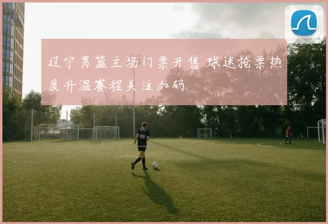 辽宁男篮主场门票开售 球迷抢票热度升温赛程关注加码