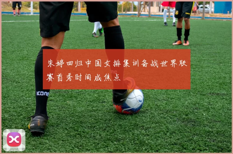 朱婷回归中国女排集训备战世界联赛首秀时间成焦点