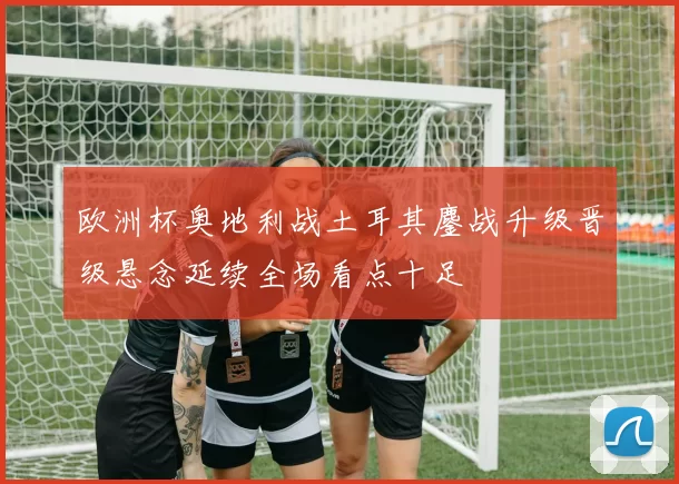 欧洲杯奥地利战土耳其鏖战升级晋级悬念延续全场看点十足