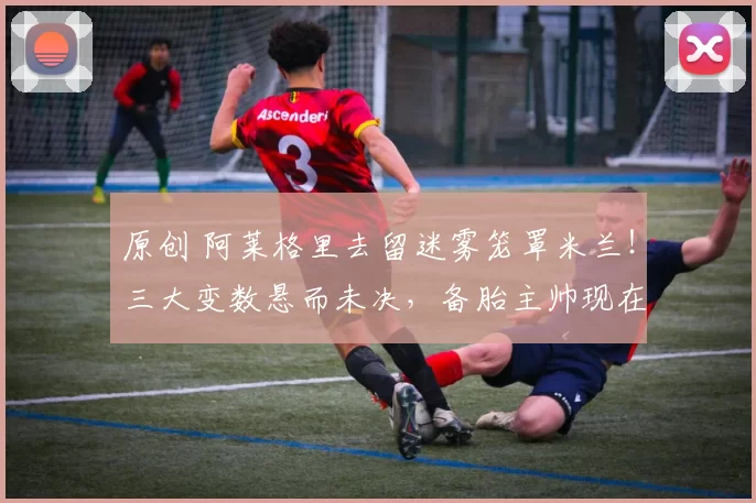 原创 阿莱格里去留迷雾笼罩米兰！三大变数悬而未决，备胎主帅现在已浮出水面！