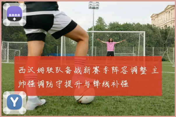 西汉姆联队备战新赛季阵容调整 主帅强调防守提升与锋线补强