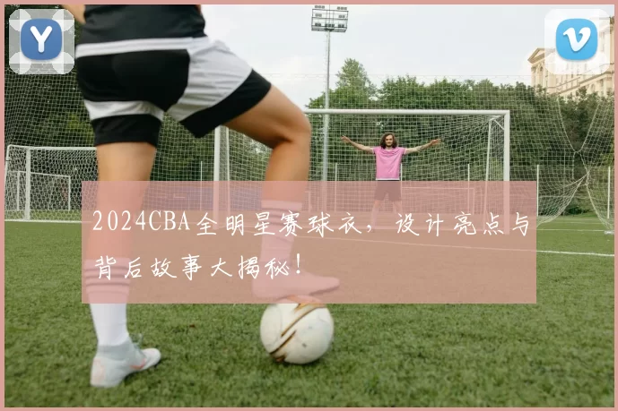 2024CBA全明星赛球衣，设计亮点与背后故事大揭秘！