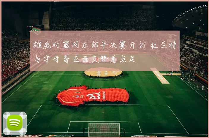 雄鹿对篮网东部半决赛开打 杜兰特与字母哥正面交锋看点足