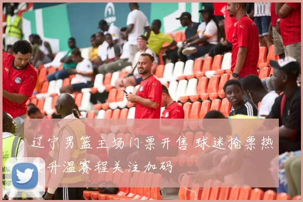 辽宁男篮主场门票开售 球迷抢票热度升温赛程关注加码