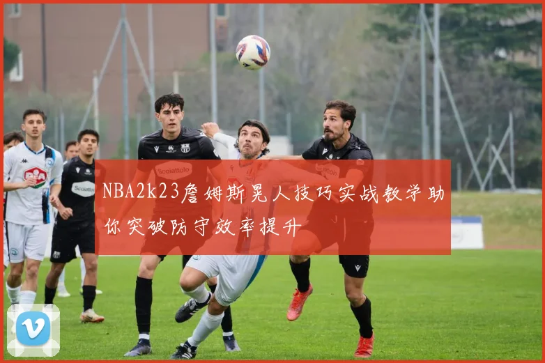 NBA2k23詹姆斯晃人技巧实战教学助你突破防守效率提升