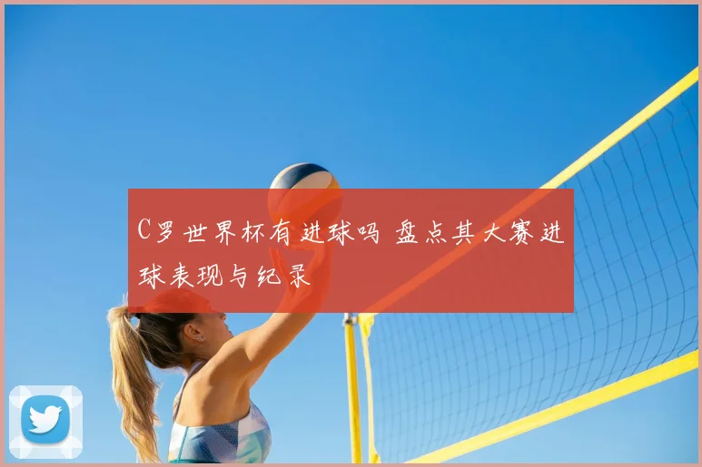 C罗世界杯有进球吗 盘点其大赛进球表现与纪录